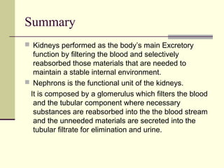 Summary
 Kidneys performed as the body’s main Excretory
function by filtering the blood and selectively
reabsorbed those materials that are needed to
maintain a stable internal environment.
 Nephrons is the functional unit of the kidneys.
It is composed by a glomerulus which filters the blood
and the tubular component where necessary
substances are reabsorbed into the the blood stream
and the unneeded materials are secreted into the
tubular filtrate for elimination and urine.
 