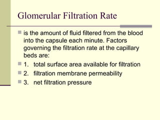 Glomerular Filtration Rate
 is the amount of fluid filtered from the blood
  into the capsule each minute. Factors
  governing the filtration rate at the capillary
  beds are:
 1. total surface area available for filtration
 2. filtration membrane permeability
 3. net filtration pressure
 
