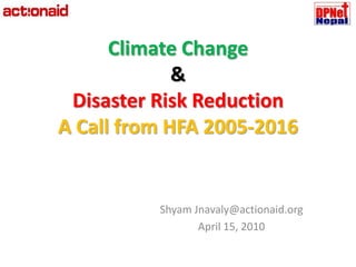 Climate Change &Disaster Risk Reduction A Call from HFA 2005-2016 Shyam Jnavaly@actionaid.org April 15, 2010 