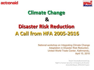 Climate Change  & Disaster Risk Reduction  A Call from HFA 2005-2016 Shyam Jnavaly@actionaid.org Right to Human Security in Emergency & Disaster ActionAid Nepal, DIPECHO Project National workshop on Integrating Climate Change Adaptation in Disaster Risk Reduction,  United World Trade Center, Kathmandu, April 15, 2010 