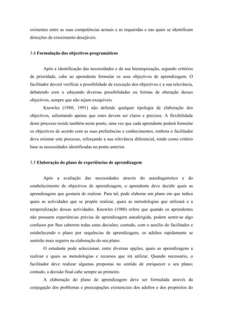 existentes entre as suas competências actuais e as requeridas e nas quais se identificam
direcções de crescimento desejáveis.
3.4 Formulação dos objectivos programáticos
Após a identificação das necessidades e da sua hierarquização, segundo critérios
de prioridade, cabe ao aprendente formular os seus objectivos de aprendizagem. O
facilitador deverá verificar a possibilidade de execução dos objectivos e a sua relevância,
debatendo com o educando diversas possibilidades ou formas de alteração desses
objectivos, sempre que não sejam exequíveis.
Knowles (1980, 1991) não defende qualquer tipologia de elaboração dos
objectivos, salientando apenas que estes devem ser claros e precisos. A flexibilidade
deste processo reside também neste ponto, uma vez que cada aprendente poderá formular
os objectivos de acordo com as suas preferências e conhecimentos, embora o facilitador
deva orientar este processo, reforçando a sua relevância diferencial, tendo como critério
base as necessidades identificadas no ponto anterior.
3.5 Elaboração do plano de experiências de aprendizagem
Após a avaliação das necessidades através do autodiagnóstico e do
estabelecimento de objectivos de aprendizagem, o aprendente deve decidir quais as
aprendizagens que gostaria de realizar. Para tal, pode elaborar um plano em que indica
quais as actividades que se propõe realizar, quais as metodologias que utilizará e a
temporalização dessas actividades. Knowles (1980) refere que quando os aprendentes
não possuem experiências prévias de aprendizagem autodirigida, podem sentir-se algo
confusos por lhes caberem todas estas decisões; contudo, com o auxílio do facilitador e
estabelecendo o plano por sequências de aprendizagem, os adultos rapidamente se
sentirão mais seguros na elaboração do seu plano.
O estudante pode seleccionar, entre diversas opções, quais as aprendizagens a
realizar e quais as metodologias e recursos que irá utilizar. Quando necessário, o
facilitador deve realizar algumas propostas no sentido de enriquecer o seu plano;
contudo, a decisão final cabe sempre ao primeiro.
A elaboração do plano de aprendizagem deve ser formulada através da
conjugação dos problemas e preocupações existenciais dos adultos e dos propósitos do
 
