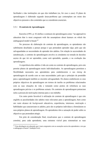 facilitador e das instituições em que eles trabalham (se, for esse o caso). O plano de
aprendizagem é elaborado segundo áreas-problema que contemplam um misto dos
objectivos pessoais e dos conteúdos que se consideram essenciais.
3.5.1 O contrato de Aprendizagem
Knowles (1991, p. 41) define o contracto de aprendizagem como: “an approach to
education that is most congruent with the assumptions about learners on which the
andragogical model is based.”6
No processo de elaboração do contrato de aprendizagem, os aprendentes são
subtilmente desafiados a pensar porque é que pretendem aprender algo; pelo que são
salvaguardadas as necessidades de aprender dos adultos. Em relação às necessidades de
autodirecção, o contrato de aprendizagem envolve os estudantes na tomada de decisões
acerca do que irá ser aprendido, como será aprendido, quando, e na avaliação das
aprendizagens.
A experiência dos adultos é tida em conta no contrato de aprendizagem, pois este
permite planos de aprendizagem muito individualizados. As aprendizagens permitem a
flexibilidade necessária aos aprendentes para estabelecerem o seu timing de
aprendizagem de acordo com as suas necessidades; pelo que o princípio da prontidão
para a aprendizagem também se encontra salvaguardado. Os alunos estabelecem os seus
próprios objectivos de aprendizagem em termos de tarefas ou problemas relacionados
com as suas situações de vida e tomando como pontos de referência as suas
aprendizagens prévias e os problemas actuais. Os contratos de aprendizagem potenciam
neles a procura de motivações internas para o seu trabalho.
Um outro ponto favorável à utilização do contrato de aprendizagem é que este
engloba as peculiaridades dos adultos mais relevantes para a aprendizagem, bem como
um vasto alcance de backgrounds educativos, experiências, interesses, motivação e
habilidades que caracterizam os adultos, pois são os próprios indivíduos a formularem os
seus próprios planos de aprendizagem. Os aprendentes têm a sensação de poder sobre os
objectivos que pretendem atingir.
Em jeito de consideração final, ressalvamos que o contrato de aprendizagem
constitui, para cada aprendente, uma estrutura visível para sistematizar as suas
6
“Uma abordagem em educação que é mais congruente com as assunções acerca dos aprendentes e em que
a andragogia se baseia” (tradução livre).
 