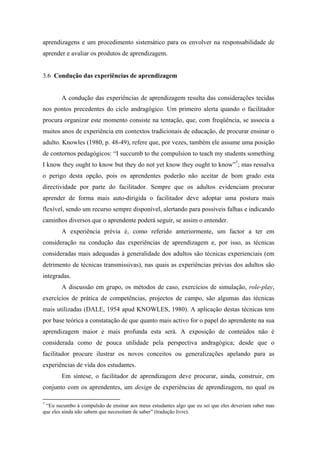 aprendizagens e um procedimento sistemático para os envolver na responsabilidade de
aprender e avaliar os produtos de aprendizagem.
3.6 Condução das experiências de aprendizagem
A condução das experiências de aprendizagem resulta das considerações tecidas
nos pontos precedentes do ciclo andragógico. Um primeiro alerta quando o facilitador
procura organizar este momento consiste na tentação, que, com freqüência, se associa a
muitos anos de experiência em contextos tradicionais de educação, de procurar ensinar o
adulto. Knowles (1980, p. 48-49), refere que, por vezes, também ele assume uma posição
de contornos pedagógicos: “I succumb to the compulsion to teach my students something
I know they ought to know but they do not yet know they ought to know”7
; mas ressalva
o perigo desta opção, pois os aprendentes poderão não aceitar de bom grado esta
directividade por parte do facilitador. Sempre que os adultos evidenciam procurar
aprender de forma mais auto-dirigida o facilitador deve adoptar uma postura mais
flexível, sendo um recurso sempre disponível, alertando para possíveis falhas e indicando
caminhos diversos que o aprendente poderá seguir, se assim o entender.
A experiência prévia é, como referido anteriormente, um factor a ter em
consideração na condução das experiências de aprendizagem e, por isso, as técnicas
consideradas mais adequadas à generalidade dos adultos são técnicas experienciais (em
detrimento de técnicas transmissivas), nas quais as experiências prévias dos adultos são
integradas.
A discussão em grupo, os métodos de caso, exercícios de simulação, role-play,
exercícios de prática de competências, projectos de campo, são algumas das técnicas
mais utilizadas (DALE, 1954 apud KNOWLES, 1980). A aplicação destas técnicas tem
por base teórica a constatação de que quanto mais activo for o papel do aprendente na sua
aprendizagem maior e mais profunda esta será. A exposição de conteúdos não é
considerada como de pouca utilidade pela perspectiva andragógica; desde que o
facilitador procure ilustrar os novos conceitos ou generalizações apelando para as
experiências de vida dos estudantes.
Em síntese, o facilitador de aprendizagem deve procurar, ainda, construir, em
conjunto com os aprendentes, um design de experiências de aprendizagem, no qual os
7
“Eu sucumbo à compulsão de ensinar aos meus estudantes algo que eu sei que eles deveriam saber mas
que eles ainda não sabem que necessitam de saber” (tradução livre).
 