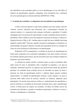 eles identificam como pretendem aplicar as novas aprendizagens na sua vida diária. O
objectivo da aprendizagem, segundo a andragogia, seria exactamente este: a aplicação
das novas aprendizagens na vida dos indivíduos (KNOWLES, 1990a).
3.7 Avaliação dos resultados e re-diagnóstico das necessidades de aprendizagem
Avaliar o processo educativo é algo muito complexo, pois nem sempre é possível
controlar variáveis suficientes para demonstrar que a aprendizagem realizada em
contexto educativo é a responsável pela mudança verificada no aprendente. O modelo
andragógico prevê um processo de autoavaliação, no qual o facilitador procura auxiliar o
aprendente a obter evidências acerca dos progressos na procura de alcançar os objectivos.
Segundo Knowles (1980, p. 49): “nothing makes an adult feel more childlike than being
judged by another adult”,8
pelo que, segundo a perspectiva andragógica, as fraquezas e as
potencialidades do projecto educativo encetado pelo aprendente devem ser avaliadas em
termos de como facilitaram ou dificultaram a sua aprendizagem.
Kirkpatrick (1975) conceptualizou a avaliação do processo de aprendizagem de
forma muito congruente com os princípios andragógicos. Este autor concebe o processo
de avaliação segundo quatro passos, que são necessários para uma avaliação completa do
programa e que iremos analisar.
A avaliação da reacção constitui o primeiro passo, no qual se pretendem obter
dados acerca de como os aprendentes estão a responder ao programa, o seu grau de
satisfação, sentimentos positivos ou negativos que desenvolveram desde que decidiram
participar. Os resultados desta avaliação devem ser discutidos em grupo, de forma a
potenciar um clima de aprendizagem positivo e melhorar alguns aspectos avaliados
negativamente. A avaliação da aprendizagem constitui o passo seguinte e no qual se
procuram obter dados acerca de técnicas, materiais ou temáticas, adquiridos pelos
participantes. No terceiro passo procura avaliar-se o comportamento dos aprendentes e,
para tal, utilizam-se os resultados de observações realizadas antes e após a aprendizagem
ocorrer. O último passo diz respeito aos resultados. Os dados são obtidos através das
prestações dos indivíduos e, quando se consideram organizações, avaliam-se os custos, a
eficácia, o retardamento e o absentismo.
8
“Nada faz um adulto sentir-se mais infantil do que ser julgado por outro adulto” (tradução livre).
 