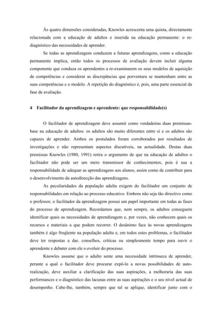 Às quatro dimensões consideradas, Knowles acrescenta uma quinta, directamente
relacionada com a educação de adultos e inserida na educação permanente: o re-
diagnóstico das necessidades de aprender.
Se todas as aprendizagens conduzem a futuras aprendizagens, como a educação
permanente implica, então todos os processos de avaliação devem incluir alguma
componente que conduza os aprendentes a re-examinarem os seus modelos de aquisição
de competências e considerar as discrepâncias que porventura se mantenham entre as
suas competências e o modelo. A repetição do diagnóstico é, pois, uma parte essencial da
fase de avaliação.
4 Facilitador da aprendizagem e aprendente: que responsabilidade(s)
O facilitador de aprendizagem deve assumir como verdadeiras duas premissas-
base na educação de adultos: os adultos são muito diferentes entre si e os adultos são
capazes de aprender. Ambos os postulados foram corroborados por resultados de
investigações e não representam aspectos discutíveis, na actualidade. Destas duas
premissas Knowles (1980, 1991) retira o argumento de que na educação de adultos o
facilitador não pode ser um mero transmissor de conhecimentos, pois é sua a
responsabilidade de adequar as aprendizagens aos alunos, assim como de contribuir para
o desenvolvimento da autodirecção das aprendizagens.
As peculiaridades da população adulta exigem do facilitador um conjunto de
responsabilidades em relação ao processo educativo. Embora não seja tão directivo como
o professor, o facilitador da aprendizagem possui um papel importante em todas as fases
do processo de aprendizagem. Recordamos que, nem sempre, os adultos conseguem
identificar quais as necessidades de aprendizagem e, por vezes, não conhecem quais os
recursos e materiais a que podem recorrer. O desânimo face às novas aprendizagens
também é algo freqüente na população adulta e, em todos estes problemas, o facilitador
deve ter respostas a dar, conselhos, críticas ou simplesmente tempo para ouvir o
aprendente e debater com ele o evoluir do processo.
Knowles assume que o adulto sente uma necessidade intrínseca de aprender,
perante a qual o facilitador deve procurar expô-lo a novas possibilidades de auto-
realização, deve auxiliar a clarificação das suas aspirações, a melhoraria das suas
performances e o diagnóstico das lacunas entre as suas aspirações e o seu nível actual de
desempenho. Cabe-lhe, também, sempre que tal se aplique, identificar junto com o
 