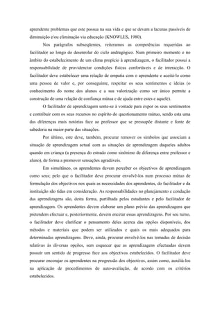 aprendente problemas que este possua na sua vida e que se devam a lacunas passíveis de
diminuição e/ou eliminação via educação (KNOWLES, 1980).
Nos parágrafos subseqüentes, reiteramos as competências requeridas ao
facilitador ao longo do desenrolar do ciclo andragógico. Num primeiro momento e no
âmbito do estabelecimento de um clima propício à aprendizagem, o facilitador possui a
responsabilidade de providenciar condições físicas confortáveis e de interacção. O
facilitador deve estabelecer uma relação de empatia com o aprendente e aceitá-lo como
uma pessoa de valor e, por conseguinte, respeitar os seus sentimentos e ideias (o
conhecimento do nome dos alunos e a sua valorização como ser único permite a
construção de uma relação de confiança mútua e de ajuda entre estes e aquele).
O facilitador de aprendizagem sente-se à vontade para expor os seus sentimentos
e contribuir com os seus recursos no espírito do questionamento mútuo, sendo esta uma
das diferenças mais notórias face ao professor que se pressupõe distante e fonte de
sabedoria na maior parte das situações.
Por último, este deve, também, procurar remover os símbolos que associam a
situação de aprendizagem actual com as situações de aprendizagem daqueles adultos
quando em criança (a presença do estrado como sinónimo de diferença entre professor e
aluno), de forma a promover sensações agradáveis.
Em simultâneo, os aprendentes devem perceber os objectivos de aprendizagem
como seus; pelo que o facilitador deve procurar envolvê-los num processo mútuo de
formulação dos objectivos nos quais as necessidades dos aprendentes, do facilitador e da
instituição são tidas em consideração. As responsabilidades no planejamento e condução
das aprendizagens são, desta forma, partilhada pelos estudantes e pelo facilitador de
aprendizagem. Os aprendentes devem elaborar um plano prévio das aprendizagens que
pretendem efectuar e, posteriormente, devem encetar essas aprendizagens. Por seu turno,
o facilitador deve clarificar o pensamento deles acerca das opções disponíveis, dos
métodos e materiais que podem ser utilizados e quais os mais adequados para
determinadas aprendizagens. Deve, ainda, procurar envolvê-los nas tomadas de decisão
relativas às diversas opções, sem esquecer que as aprendizagens efectuadas devem
possuir um sentido de progresso face aos objectivos estabelecidos. O facilitador deve
procurar encorajar os aprendentes na progressão dos objectivos, assim como, auxiliá-los
na aplicação de procedimentos de auto-avaliação, de acordo com os critérios
estabelecidos.
 