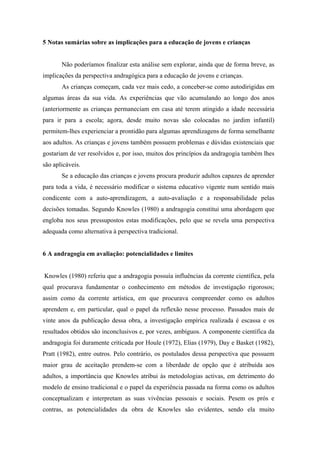 5 Notas sumárias sobre as implicações para a educação de jovens e crianças
Não poderíamos finalizar esta análise sem explorar, ainda que de forma breve, as
implicações da perspectiva andragógica para a educação de jovens e crianças.
As crianças começam, cada vez mais cedo, a conceber-se como autodirigidas em
algumas áreas da sua vida. As experiências que vão acumulando ao longo dos anos
(anteriormente as crianças permaneciam em casa até terem atingido a idade necessária
para ir para a escola; agora, desde muito novas são colocadas no jardim infantil)
permitem-lhes experienciar a prontidão para algumas aprendizagens de forma semelhante
aos adultos. As crianças e jovens também possuem problemas e dúvidas existenciais que
gostariam de ver resolvidos e, por isso, muitos dos princípios da andragogia também lhes
são aplicáveis.
Se a educação das crianças e jovens procura produzir adultos capazes de aprender
para toda a vida, é necessário modificar o sistema educativo vigente num sentido mais
condicente com a auto-aprendizagem, a auto-avaliação e a responsabilidade pelas
decisões tomadas. Segundo Knowles (1980) a andragogia constitui uma abordagem que
engloba nos seus pressupostos estas modificações, pelo que se revela uma perspectiva
adequada como alternativa à perspectiva tradicional.
6 A andragogia em avaliação: potencialidades e limites
Knowles (1980) referiu que a andragogia possuía influências da corrente científica, pela
qual procurava fundamentar o conhecimento em métodos de investigação rigorosos;
assim como da corrente artística, em que procurava compreender como os adultos
aprendem e, em particular, qual o papel da reflexão nesse processo. Passados mais de
vinte anos da publicação dessa obra, a investigação empírica realizada é escassa e os
resultados obtidos são inconclusivos e, por vezes, ambíguos. A componente científica da
andragogia foi duramente criticada por Houle (1972), Elias (1979), Day e Basket (1982),
Pratt (1982), entre outros. Pelo contrário, os postulados dessa perspectiva que possuem
maior grau de aceitação prendem-se com a liberdade de opção que é atribuída aos
adultos, a importância que Knowles atribui às metodologias activas, em detrimento do
modelo de ensino tradicional e o papel da experiência passada na forma como os adultos
conceptualizam e interpretam as suas vivências pessoais e sociais. Pesem os prós e
contras, as potencialidades da obra de Knowles são evidentes, sendo ela muito
 