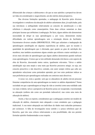 diferenciado das crianças e adolescentes e de que as suas opiniões e perspectivas devem
ser tidas em consideração é, inegavelmente, um dos méritos desta perspectiva.
Das diversas limitações apontadas, a andragogia de Knowles pelos diversos
investigadores e estudiosos da educação de adultos salientamos duas, já explicitadas, pela
sua relevância: a ambiguidade relativamente ao conceito de autodirecção e a não
referência à educação como emancipatória. Estas duas críticas sumariam as duas
principais lacunas que atribuímos à andragogia. De facto, alguns adultos não demonstram
necessidade de dirigir as suas aprendizagens e, por vezes, demonstram muitas
dificuldades em realizar aprendizagens sem a orientação directa do facilitador.
Encontramos diversos estudos (BROOKFIELD, 1986) que salientam a inadequação da
aprendizagem autodirigida em algumas experiências de adultos, quer no tocante à
quantidade da aprendizagem que é efectuada, quer quanto ao grau de satisfação dos
membros; mas também encontramos alguns estudos que referem a maior satisfação e os
níveis mais elevados de aprendizagem que alguns adultos demonstram quando realizam
essas aprendizagens. Cremos que se tem atribuído demasiada relevância a este aspecto da
obra de Knowles, descurando tantos outros, igualmente relevantes. Talvez o adulto
autodirigido seja uma utopia e uma meta que Knowles procurava atingir, ou seja, um
conceito prescritivo e não descritivo; contudo, este autor sempre referiu que cabe aos
aprendentes seleccionar como pretendem aprender; por isso estes poderiam indicar as
suas preferências por aprendizagens realizadas em contextos mais directivos.
A nosso ver, resta a questão: será que os educadores de adultos devem procurar
fomentar competências de auto-aprendizagem ou manter os adultos dependentes? Numa
sociedade em que a aprendizagem ao longo da vida se constitui como uma realidade cada
vez mais evidente, talvez a perspectiva de Knowles possa ser recuperada e incrementada
na educação (embora não como um postulado indiscutível, mas como uma meta da
educação de adultos).
Assim, e face ao exposto, consideramos que a andragogia constitui um modelo de
educação de adultos, claramente mais adequado a esses estudantes que a pedagogia
tradicional. A sua maior adequação aos indivíduos de idades mais reduzidas permanece
por esclarecer. A falta de investigações nesse sentido e a pouca referência quer de
Knowles, quer dos seus críticos relativamente a esta possibilidade, não nos permite
formular opiniões fundamentadas a esse respeito.
 