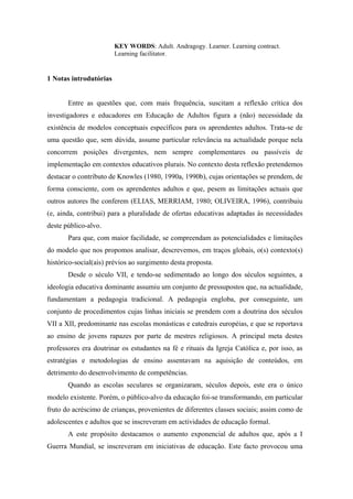 KEY WORDS: Adult. Andragogy. Learner. Learning contract.
Learning facilitator.
1 Notas introdutórias
Entre as questões que, com mais frequência, suscitam a reflexão crítica dos
investigadores e educadores em Educação de Adultos figura a (não) necessidade da
existência de modelos conceptuais específicos para os aprendentes adultos. Trata-se de
uma questão que, sem dúvida, assume particular relevância na actualidade porque nela
concorrem posições divergentes, nem sempre complementares ou passíveis de
implementação em contextos educativos plurais. No contexto desta reflexão pretendemos
destacar o contributo de Knowles (1980, 1990a, 1990b), cujas orientações se prendem, de
forma consciente, com os aprendentes adultos e que, pesem as limitações actuais que
outros autores lhe conferem (ELIAS, MERRIAM, 1980; OLIVEIRA, 1996), contribuiu
(e, ainda, contribui) para a pluralidade de ofertas educativas adaptadas às necessidades
deste público-alvo.
Para que, com maior facilidade, se compreendam as potencialidades e limitações
do modelo que nos propomos analisar, descrevemos, em traços globais, o(s) contexto(s)
histórico-social(ais) prévios ao surgimento desta proposta.
Desde o século VII, e tendo-se sedimentado ao longo dos séculos seguintes, a
ideologia educativa dominante assumiu um conjunto de pressupostos que, na actualidade,
fundamentam a pedagogia tradicional. A pedagogia engloba, por conseguinte, um
conjunto de procedimentos cujas linhas iniciais se prendem com a doutrina dos séculos
VII a XII, predominante nas escolas monásticas e catedrais européias, e que se reportava
ao ensino de jovens rapazes por parte de mestres religiosos. A principal meta destes
professores era doutrinar os estudantes na fé e rituais da Igreja Católica e, por isso, as
estratégias e metodologias de ensino assentavam na aquisição de conteúdos, em
detrimento do desenvolvimento de competências.
Quando as escolas seculares se organizaram, séculos depois, este era o único
modelo existente. Porém, o público-alvo da educação foi-se transformando, em particular
fruto do acréscimo de crianças, provenientes de diferentes classes sociais; assim como de
adolescentes e adultos que se inscreveram em actividades de educação formal.
A este propósito destacamos o aumento exponencial de adultos que, após a I
Guerra Mundial, se inscreveram em iniciativas de educação. Este facto provocou uma
 