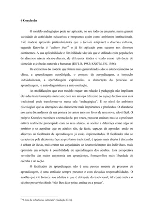 6 Conclusão
O modelo andragógico pode ser aplicado, no seu todo ou em parte, numa grande
variedade de actividades educativas e programas assim como ambientes institucionais.
Este modelo apresenta particularidades que o tornam adaptável a diversas culturas,
segundo Knowles é “culture free”9
e já foi aplicado com sucesso nos diversos
continentes. A sua aplicabilidade e flexibilidade são tais que é utilizado com populações
de diversos níveis sócio-culturais, de diferentes idades e tendo como referência de
conteúdo as ciências naturais e humanas (DIFLO, 1982; KNOWLES, 1986).
Os elementos do modelo que foram mais generalizados são: o estabelecimento do
clima, a aprendizagem autodirigida, o contrato de aprendizagem, a instrução
individualizada, a aprendizagem experiencial, a elaboração do processo de
aprendizagem, o auto-diagnóstico e a auto-avaliação.
As modificações que este modelo requer em relação à pedagogia não implicam
elevadas transformações materiais; com um arranjo diferente do espaço lectivo uma sala
tradicional pode transformar-se numa sala “andragógica”. É no nível do ambiente
psicológico que as alterações são claramente mais importantes e profundas. O abandono
por parte do professor da sua postura de tantos anos em favor de uma nova, não é fácil. O
próprio Knowles reconhece a tentação de, por vezes, procurar ensinar; mas se o professor
estiver realmente preocupado com os seus alunos, se aceitar a diferença como algo de
positivo e se acreditar que os adultos são, de facto, capazes de aprender, então os
alicerces do facilitador de aprendizagem já estão implementados. O facilitador não se
caracteriza pela dicotomia face ao professor tradicional, é apenas mais aberto à discussão
e debate de ideias, mais crente nas capacidades de desenvolvimento dos indivíduos, mais
optimista em relação à possibilidade de aprendizagem dos adultos. Esta perspectiva
permite-lhe dar maior autonomia aos aprendentes, fornecer-lhes mais liberdade de
escolha e de acção.
O facilitador de aprendizagem não é uma pessoa ausente do processo de
aprendizagem, é uma entidade sempre presente e com elevadas responsabilidades. O
auxílio que ele fornece aos adultos é que é diferente do tradicional; tal como indica o
célebre provérbio chinês “não lhes dá o peixe, ensina-os a pescar”.
9
“Livre de influências culturais” (tradução livre).
 