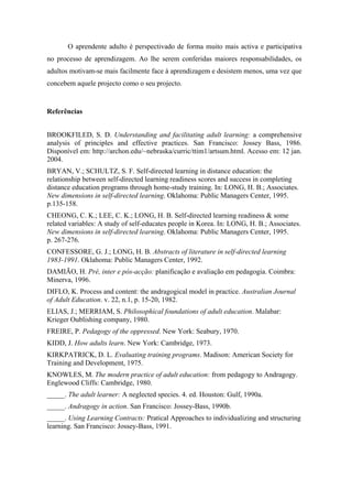 O aprendente adulto é perspectivado de forma muito mais activa e participativa
no processo de aprendizagem. Ao lhe serem conferidas maiores responsabilidades, os
adultos motivam-se mais facilmente face à aprendizagem e desistem menos, uma vez que
concebem aquele projecto como o seu projecto.
Referências
BROOKFILED, S. D. Understanding and facilitating adult learning: a comprehensive
analysis of principles and effective practices. San Francisco: Jossey Bass, 1986.
Disponível em: http://archon.edu/~nebraska/curric/ttim1/artsum.html. Acesso em: 12 jan.
2004.
BRYAN, V.; SCHULTZ, S. F. Self-directed learning in distance education: the
relationship between self-directed learning readiness scores and success in completing
distance education programs through home-study training. In: LONG, H. B.; Associates.
New dimensions in self-directed learning. Oklahoma: Public Managers Center, 1995.
p.135-158.
CHEONG, C. K.; LEE, C. K.; LONG, H. B. Self-directed learning readiness & some
related variables: A study of self-educates people in Korea. In: LONG, H. B.; Associates.
New dimensions in self-directed learning. Oklahoma: Public Managers Center, 1995.
p. 267-276.
CONFESSORE, G. J.; LONG, H. B. Abstracts of literature in self-directed learning
1983-1991. Oklahoma: Public Managers Center, 1992.
DAMIÃO, H. Pré, inter e pós-acção: planificação e avaliação em pedagogia. Coimbra:
Minerva, 1996.
DIFLO, K. Process and content: the andragogical model in practice. Australian Journal
of Adult Education. v. 22, n.1, p. 15-20, 1982.
ELIAS, J.; MERRIAM, S. Philosophical foundations of adult education. Malabar:
Krieger Oublishing company, 1980.
FREIRE, P. Pedagogy of the oppressed. New York: Seabury, 1970.
KIDD, J. How adults learn. New York: Cambridge, 1973.
KIRKPATRICK, D. L. Evaluating training programs. Madison: American Society for
Training and Development, 1975.
KNOWLES, M. The modern practice of adult education: from pedagogy to Andragogy.
Englewood Cliffs: Cambridge, 1980.
_____. The adult learner: A neglected species. 4. ed. Houston: Gulf, 1990a.
_____. Andragogy in action. San Francisco: Jossey-Bass, 1990b.
_____. Using Learning Contracts: Pratical Approaches to individualizing and structuring
learning. San Francisco: Jossey-Bass, 1991.
 