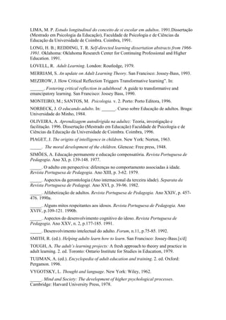 LIMA, M. P. Estudo longitudinal do conceito de si escolar em adultos. 1991.Dissertação
(Mestrado em Psicologia da Educação), Faculdade de Psicologia e de Ciências da
Educação da Universidade de Coimbra. Coimbra, 1991.
LONG, H. B.; REDDING, T. R. Self-directed learning dissertation abstracts from 1966-
1991. Oklahoma: Oklahoma Research Center for Continuing Professional and Higher
Education. 1991.
LOVELL, R. Adult Learning. London: Routledge, 1979.
MERRIAM, S. An update on Adult Learning Theory. San Francisco: Jossey-Bass, 1993.
MEZIROW, J. How Critical Reflection Triggers Transformative learning”. In:
______. Fostering critical reflection in adulthood: A guide to transformative and
emancipatory learning. San Francisco: Jossey Bass, 1990.
MONTEIRO, M.; SANTOS, M. Psicologia. v. 2. Porto: Porto Editora, 1996.
NORBECK, J. O educando adulto. In: ______. Curso sobre Educação de adultos. Braga:
Universidade do Minho, 1984.
OLIVEIRA, A. Aprendizagem autodirigida na adultez: Teoria, investigação e
facilitação. 1996. Dissertação (Mestrado em Educação) Faculdade de Psicologia e de
Ciências da Educação da Universidade de Coimbra. Coimbra, 1996.
PIAGET, J. The origins of intelligence in children. New York: Norton, 1963.
_____. The moral development of the children. Glencoe: Free press, 1948.
SIMÕES, A. Educação permanente e educação compensatória. Revista Portuguesa de
Pedagogia. Ano XI, p. 139-148. 1977.
_____. O adulto em perspectiva: diferenças no comportamento associadas à idade.
Revista Portuguesa de Pedagogia. Ano XIII, p. 3-62. 1979.
_____. Aspectos da gerontologia (Ano internacional da terceira idade). Separata da
Revista Portuguesa de Pedagogi. Ano XVI, p. 39-96. 1982.
_____. Alfabetização de adultos. Revista Portuguesa de Pedagogia. Ano XXIV, p. 457-
476. 1990a.
_____. Alguns mitos respeitantes aos idosos. Revista Portuguesa de Pedagogia. Ano
XVIV, p.109-121. 1990b.
_____. Aspectos do desenvolvimento cognitivo do idoso. Revista Portuguesa de
Pedagogia. Ano XXV, n. 2, p.177-185. 1991.
_____. Desenvolvimento intelectual do adulto. Forum, n.11, p.75-85. 1992.
SMITH, R. (ed.). Helping adults learn how to learn. San Francisco: Jossey-Bass.[s/d]
TOUGH, A. The adult’s learning projects: A fresh approach to theory and practice in
adult learning. 2. ed. Toronto: Ontario Institute for Studies in Education, 1979.
TUIJMAN, A. (ed.). Encyclopedia of adult education and training. 2. ed. Oxford:
Pergamon. 1996.
VYGOTSKY, L. Thought and language. New York: Wiley, 1962.
_____. Mind and Society: The development of higher psychological processes.
Cambridge: Harvard University Press, 1978.
 