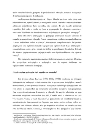 maior consciencialização, por parte de profissionais de educação, acerca da inadequação
de parte dos pressupostos da pedagogia.
Ao longo das décadas seguintes a I Guerra Mundial surgiram várias obras, cujo
conteúdo versava, especificamente, a educação de adultos. Contudo, e embora estas obras
relatassem experiências bem sucedidas, não partiam de um modelo conceptual
específico. Foi então, e tendo por base a preocupação de educadores europeus e
americanos de elaborar um modelo alternativo ao pedagógico, que surgiu a andragogia1
.
Para este autor a andragogia e a pedagogia constituíam modelos distintos de
conceber e perspectivar a educação. Assim, enquanto que a pedagogia era definida como
“a arte e a ciência de ensinar as crianças”, uma vez que esta palavra deriva das palavras
gregas paid (que significa criança) e agogus (que significa líder de); a andragogia é
conceptualizada como a arte e ciência de facilitar a aprendizagem dos adultos, derivada
das palavras gregas anēr com a conjugação andr- (que significam Homem, não rapaz ou
adulto)2
.
Nos parágrafos seguintes descrevemos, de forma sumária, as principais diferenças
das perspectivas andragógica e pedagógica, para de seguida incidirmos nas
especificidades inerentes à andragogia.
2 Andragogia e pedagogia: dois modelos em oposição?
Em diversas obras, Knowles (1980, 1990a, 1990b) condensou os principais
pressupostos da andragogia e contrastou-os com os pressupostos pedagógicos. Através
deste contraste, o autor procurou salientar a inadequação da ideologia pedagógica na lide
com adultos e a necessidade de implementar um modelo inovador e mais pragmático.
Esta perspectiva dicotómica de conceber a educação foi, depois, substituída por uma
outra mais integrativa e continuista. Em 1980, Knowles altera o subtítulo da sua obra
“The modern Practice of Adult Education”3
, o que constitui um considerável marco na
aproximação das duas perspectivas. Segundo esse autor, ambos modelos podem ser
utilizados com crianças e adultos; pelo que a oposição inicial que era estabelecida entre
estes modelos se esbateu. Contudo, a aproximação das duas perspectivas que Knowles
1
A designação “Andragogia” foi utilizada pela primeira vez, por Knowles, em 1968, num artigo intitulado
“Adult Leadership” ( KNOWLES, 1980).
2
Ressalvamos que a designação de Homem utilizada por Knowles não possui conotação de género, sendo
utilizada pelo autor enquanto sinónimo de ser humano.
3
“A prática moderna de educação de adultos” (tradução livre).
 