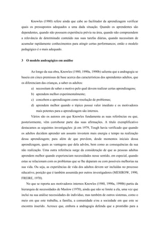 Knowles (1980) refere ainda que cabe ao facilitador da aprendizagem verificar
quais os pressupostos adequados a uma dada situação. Quando os aprendentes são
dependentes, quando não possuem experiência prévia na área, quando não compreendem
a relevância de determinado conteúdo nas suas tarefas diárias, quando necessitam de
acumular rapidamente conhecimentos para atingir certas performances; então o modelo
pedagógico é o mais adequado.
3 O modelo andragógico em análise
Ao longo da sua obra, Knowles (1980, 1990a, 1990b) salienta que a andragogia se
baseia em cinco premissas de base acerca das características dos aprendentes adultos, que
os diferenciam das crianças, a saber os adultos:
a) necessitam de saber o motivo pelo qual devem realizar certas aprendizagens;
b) aprendem melhor experimentalmente;
c) concebem a aprendizagem como resolução de problemas;
d) aprendem melhor quando o tópico possui valor imediato e os motivadores
mais potentes para a aprendizagem são internos.
Vários são os autores em que Knowles fundamenta as suas referências ou que,
posteriormente, vêm corroborar parte das suas afirmações. A título exemplificativo
destacamos as seguintes investigações: já em 1979, Tough havia verificado que quando
os adultos decidem aprender um assunto investem mais energia e tempo na realização
dessa aprendizagem; para além de que prevêem, desde momentos iniciais dessa
aprendizagem, quais as vantagens que dela advêm, bem como as consequências da sua
não realização. Uma outra referência surge da consideração de que as pessoas adultas
aprendem melhor quando experienciam necessidades nesse sentido, em especial, quando
estas se relacionam com os problemas que se lhe deparam ou com possíveis melhorias na
sua vida. Ou seja, as experiências de vida dos adultos devem ser incluídas no processo
educativo, posição que é também assumida por outros investigadores (MESIROW, 1990,
FREIRE, 1970).
No que se reporta aos motivadores internos Knowles (1980, 1990a, 1990b) partiu da
hierarquia de necessidades de Maslow (1970), ainda que não se limite a ela, uma vez que
inclui na sua análise necessidades do indivíduo, mas também de outros sistemas, como o
meio em que este trabalha, a família, a comunidade e/ou a sociedade em que este se
encontra inserido. Acresce que, embora a andragogia defenda que a prontidão para a
 