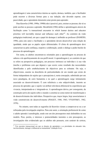 aprendizagem é uma característica interna ao sujeito, destaca, também, que o facilitador
pode recorrer a diversas formas para a sua indução, não devendo esperar, com
passividade, que o aprendente demonstre estar pronto para aprender.
Para Knowles (1980, 1990a; 1990b) não é possível, pois, ensinar as pessoas; tão só se
pode auxiliar as pessoas a aprender. Brookfield (1986) define a aprendizagem através da
facilitação como “a transactional encounter in which learner desires and educator
priorities will inevitably interact and influence each other”4
. Ao contrário da visão
pedagógica tradicional, em que o papel de destaque é atribuído ao professor (DAMIÃO,
1996), para este autor o facilitador e o aprendente devem desenvolver uma relação de
igualdade, ainda que os papéis sejam diferenciados. O clima de aprendizagem deve
caracterizar-se pela confiança, respeito e colaboração, sendo o diálogo a pedra basilar do
processo de aprendizagem.
Em suma, os adultos encontram-se orientados para a aprendizagem na procura de
saberes e do aperfeiçoamento do seu perfil moral. A aprendizagem é, ao contrário do que
se refere na perspectiva pedagógica, um processo intrínseco ao indivíduo e à sua vida
(tarefas e problemas com que depara) e que ocorre como resultado das necessidades
identificadas e pelo estabelecimento de objectivos para as colmatar. Ou seja, o
objectivismo, assente na descoberta de particularidades de um mundo que existe de
forma independente do sujeito que o percepciona é, nesta concepção, substituído por um
novo paradigma, de cariz humanista e no qual a aprendizagem surge intimamente
associado ao desenvolvimento. É com referência a esta subjectividade, inerente ao
processo de aprender, que o sujeito vai atribuir relevância diferencial às experiências que
vivencia, interpretando-as e integrando-as. A aprendizagem deriva, por conseguinte, da
construção activa do sujeito sobre o mundo e constitui-se como motor de transformação e
de desenvolvimento dos indivíduos. Perspectiva que, traços largos, hoje associaríamos à
visão construtivista do desenvolvimento (PIAGET, 1948, 1963; VYGOTSKY, 1962,
1978).
No entanto, nem todas as sugestões de Knowles vieram a comprovar-se ou a ser
reforçadas pela investigação empírica. Para este autor, a orientação preferencial de como
o adulto aprende é autodirigida, sendo este um dos pressupostos mais defendidos no seu
modelo. Pese, porém, o interesse e potencialidades inerentes a este pressuposto, as
investigações têm evidenciado que os adultos não possuem, com carácter de certeza,
4
“Um encontro transaccional em que os desejos do aprendente e as prioridades do educador irão,
inevitavelmente, interagir e influenciar-se mutuamente” (tradução livre).
 
