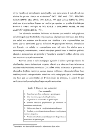 níveis elevados de aprendizagem autodirigida e esta nem sempre é mais elevada nos
adultos do que em crianças ou adolescentes5
(BOX, 1982 apud LONG; REDDING,
1991; CHEONG; LEE; LONG, 1995; JONES, 1989 apud LONG; REDDING, 1991);
ainda que sejam também diversos os estudos que apontam no sentido defendido por
Knowles (LINAUS, 1987 apud BRYAN; SCHULTZ, 1995; LONG; AGYEKUM, 1983
apud CONFESSORE; LONG, 1992).
Das referências anteriores, facilmente verificamos que o modelo andragógico se
caracteriza pela sua flexibilidade, pela procura de adaptação aos indivíduos, pela ênfase
que atribui aos processos em detrimento dos conteúdos e pela responsabilidade que
atribui quer ao aprendente, quer ao facilitador. Os pressupostos teóricos, apresentados
por Knowles em relação às características mais relevantes dos adultos para a
aprendizagem; nomeadamente, a ênfase em quem aprende como o centro do processo
educativo, a preocupação em estimular o “aprender a aprender”, moldam a forma como
este autor concebe a prática educativa.
Knowles utiliza o ciclo andragógico (Quadro 2) como o principal recurso na
planificação e desenvolvimento de projectos educativos e não o currículo, tal como se
encontra tradicionalmente estabelecido (DAMIÃO, 1996); enfatizando os problemas do
educando e dividindo o processo segundo áreas de problemas e não em disciplinas. Estas
modificações são conceptualizadas através do ciclo andragógico, que é constituído por
sete fases que são consideradas em diversos níveis de aplicação, e a partir do qual
explicitaremos algumas implicações para a prática educativa.
Quadro 2 - Etapas do ciclo andragógico
Ciclo andragógico
1. Estabelecer um clima conducente à aprendizagem;
2. Criar mecanismos para planificação mútua;
3. Diagnosticar as necessidades de aprendizagem;
4. Formular objectivos programáticos que satisfaçam as
necessidades identificadas;
5. Elaborar um plano de experiências de aprendizagem;
6. Conduzir as experiências de aprendizagem com técnicas e
materiais adequados;
7. Avaliar os resultados da aprendizagem e re-diagnosticar as
necessidades de aprendizagem.
5
Este aspecto será desenvolvido em secções subsequentes deste artigo.
 