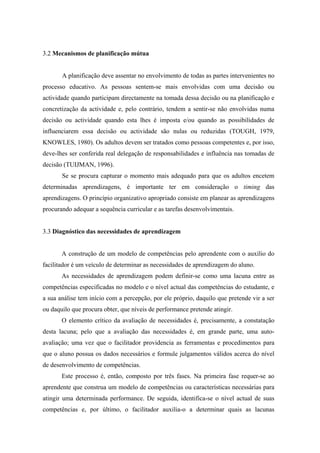 3.2 Mecanismos de planificação mútua
A planificação deve assentar no envolvimento de todas as partes intervenientes no
processo educativo. As pessoas sentem-se mais envolvidas com uma decisão ou
actividade quando participam directamente na tomada dessa decisão ou na planificação e
concretização da actividade e, pelo contrário, tendem a sentir-se não envolvidas numa
decisão ou actividade quando esta lhes é imposta e/ou quando as possibilidades de
influenciarem essa decisão ou actividade são nulas ou reduzidas (TOUGH, 1979,
KNOWLES, 1980). Os adultos devem ser tratados como pessoas competentes e, por isso,
deve-lhes ser conferida real delegação de responsabilidades e influência nas tomadas de
decisão (TUIJMAN, 1996).
Se se procura capturar o momento mais adequado para que os adultos encetem
determinadas aprendizagens, é importante ter em consideração o timing das
aprendizagens. O princípio organizativo apropriado consiste em planear as aprendizagens
procurando adequar a sequência curricular e as tarefas desenvolvimentais.
3.3 Diagnóstico das necessidades de aprendizagem
A construção de um modelo de competências pelo aprendente com o auxílio do
facilitador é um veículo de determinar as necessidades de aprendizagem do aluno.
As necessidades de aprendizagem podem definir-se como uma lacuna entre as
competências especificadas no modelo e o nível actual das competências do estudante, e
a sua análise tem início com a percepção, por ele próprio, daquilo que pretende vir a ser
ou daquilo que procura obter, que níveis de performance pretende atingir.
O elemento crítico da avaliação de necessidades é, precisamente, a constatação
desta lacuna; pelo que a avaliação das necessidades é, em grande parte, uma auto-
avaliação; uma vez que o facilitador providencia as ferramentas e procedimentos para
que o aluno possua os dados necessários e formule julgamentos válidos acerca do nível
de desenvolvimento de competências.
Este processo é, então, composto por três fases. Na primeira fase requer-se ao
aprendente que construa um modelo de competências ou características necessárias para
atingir uma determinada performance. De seguida, identifica-se o nível actual de suas
competências e, por último, o facilitador auxilia-o a determinar quais as lacunas
 