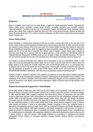 EARARM – AA Nepal



                                         ACTIONAID NEPAL
                     EMERGENCY ALERT, REVIEW AND RESPONSE MECHANISM (EARARM)
                                                                      Shyam.Jnavaly@actionaid.org
                                                                            Senior Theme Leader, Human Security, Emergency and DRR
Background

Nepal is a disaster prone country due her steep terrain, a rugged and fragile geomorphic condition, high peaks and
slopes, volatile tectonic processes, variable climatic condition, increasing population, poor economic condition,
unplanned settlement, low literacy rate and very rural topography. Disaster like earthquake, floods, landslides, lighting,
glaciers lake outburst flood, avalanche, epidemics often occur time to time causing enormous physical damages and
human life losses. Nepal ranks 11th in terms of risk from earthquake, and 30th in terms of flood risk according to global
report on disaster risk.

Various hazards in Nepal

Nepal’s landscape is predominantly composed of hills and mountains, covering about 83% of the total area of the
country. All part of the mountains exposed to landslide during monsoon period. Most parts of middle mountains and terai
are exposed to severe flooding. Most of the rivers suffer from erosion. Middle mountain also exposed to debris flow.
Floods, landslides and avalanches, which are triggered by heavy precipitation, cause 29% of the total annual death of
people and 43% of the total loss of properties from different types of disaster in Nepal. Glacier lakes in Nepal are
becoming much larger than in previous times due to global warming. A study conducted by International Center for
Integrated Mountain Development (ICIMOD) points out that “20 lakes in Nepal are potentially dangerous. The lives of
tens of thousands of people who live high in the mountains and in downstream communities could be at severe risk.

All of Nepal is a high-risk earthquake zone. Regions north of Kathmandu as well as in Mid-Western Nepal, is under
higher risk of very big earthquake than eastern Nepal. Out of 21 cities around the world that lie in seismic zones, the
Nepali capital is at the highest risk of death, destruction, and un-preparedness mostly due to an uncontrolled urban
development with a 6.5% annual growth rate and a large number of poor quality of building construction each year. The
next big earthquake is expected to cause at least 40,000 deaths, 95,000 injuries and would leave an estimated
600,000-900,000 homeless in Kathmandu. (Ref: http://www.nepaldisaster.org/download/Hazard.pdf.)

Droughts, windstorm, cloudburst, hailstorms, fires, epidemics and lightning are some other types of disasters prominent
in Nepal. A wide range of physiological, geological, ecological, meteorological and demographic factors contribute to the
vulnerability of the country to disasters. Other major factors contributing to disasters are rapid population growth, slow
economic development, high degree of environmental degradation, fragility of the land mass and high elevation of the
mountain slopes.

Disasters and Emergencies Engagements of ActionAid Nepal

AA has been working in Nepal since 1982. AAN is the Country Program of AA International. It has been working in 37
districts of Nepal in conjunction with 28 long-term partners and a number of short-term partners in 40 districts of Nepal.
In 1996, ActionAid Nepal (AAN) changed its approach from direct service delivery to partnerships with local NGOs
through a rights-based approach. AAN's rights-holders are the poorest and the most marginalized, particularly women,
children, Dalits, ex-bonded labourers, disaster affected people, conflict victims, urban poor, land tenants, the disabled
and people living with HIV/AIDS. AAN works at the grassroots to address the immediate conditions of the poorest and
the most marginalized people, as well as at the national level through various advocacy programs in order to influence
public policies and practices in favour of its rights-holders. Disaster vulnerability is one of the contributing factors in
aggravating and perpetuating poverty in Nepal. Hence, AAN has recognized 'Emergency and Disaster Management' as
one of its cross-cutting initiatives. AAN's goal in emergency and disaster management is both preventive and curative. It
entails risk reduction by addressing the issue of vulnerability and hazards, increasing capacity of poor, marginalized and
the vulnerable groups in collaboration with appropriate institutions to influence the development actors to come out with
a regular program to deal with disaster. AAN broadly translates its commitments in emergency and disaster
management through Creation of Information Base/MIS, Capacity Building, Building Alliances and Resource
Mobilization.



                                                                                                                                1
 