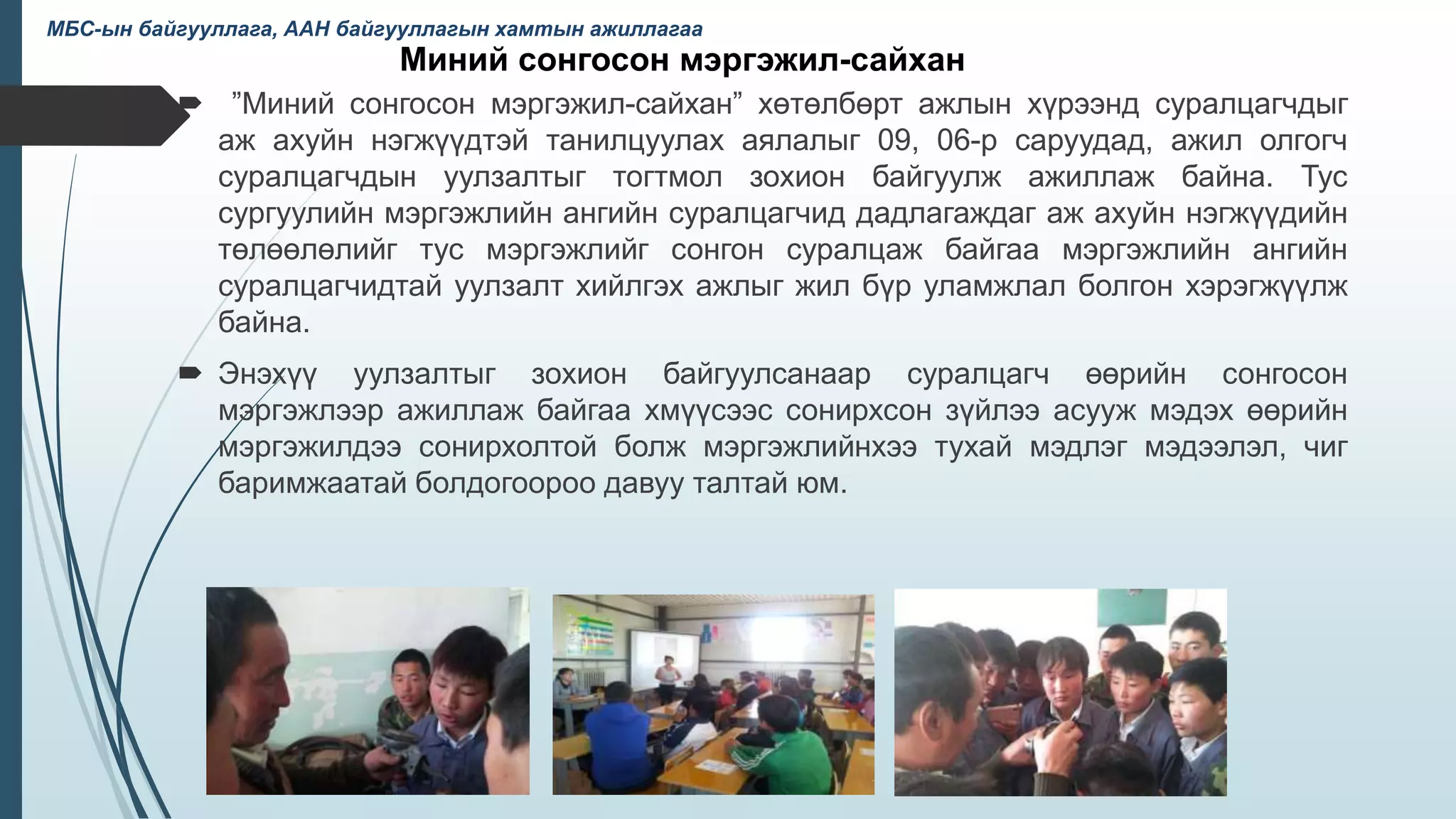 Миний сонгосон мэргэжил-сайхан
 ”Миний сонгосон мэргэжил-сайхан” хөтөлбөрт ажлын хүрээнд суралцагчдыг
аж ахуйн нэгжүүдтэй танилцуулах аялалыг 09, 06-р саруудад, ажил олгогч
суралцагчдын уулзалтыг тогтмол зохион байгуулж ажиллаж байна. Тус
сургуулийн мэргэжлийн ангийн суралцагчид дадлагаждаг аж ахуйн нэгжүүдийн
төлөөлөлийг тус мэргэжлийг сонгон суралцаж байгаа мэргэжлийн ангийн
суралцагчидтай уулзалт хийлгэх ажлыг жил бүр уламжлал болгон хэрэгжүүлж
байна.
 Энэхүү уулзалтыг зохион байгуулсанаар суралцагч өөрийн сонгосон
мэргэжлээр ажиллаж байгаа хмүүсээс сонирхсон зүйлээ асууж мэдэх өөрийн
мэргэжилдээ сонирхолтой болж мэргэжлийнхээ тухай мэдлэг мэдээлэл, чиг
баримжаатай болдогоороо давуу талтай юм.
36
МБС-ын байгууллага, ААН байгууллагын хамтын ажиллагаа
 