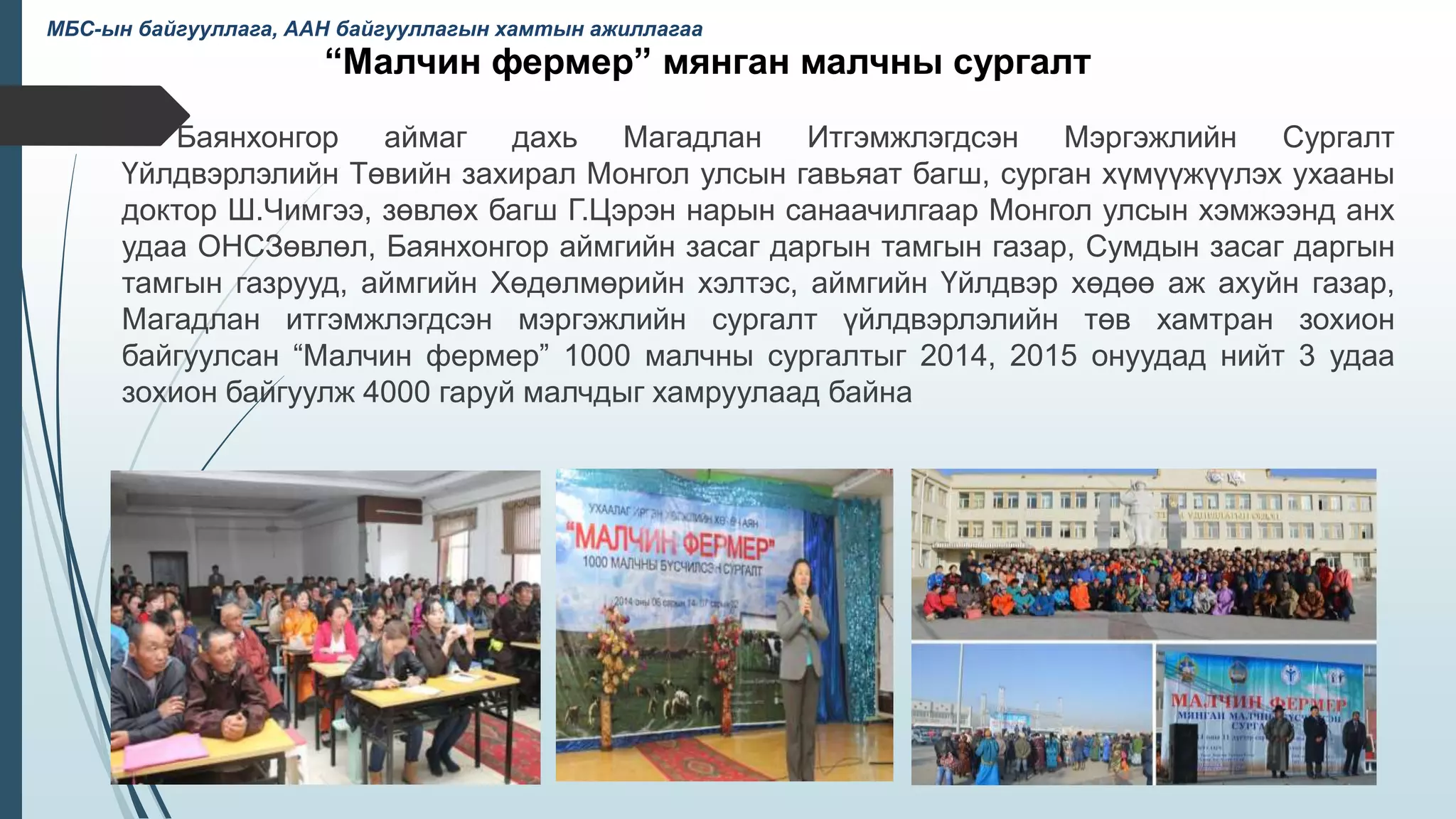 “Малчин фермер” мянган малчны сургалт
Баянхонгор аймаг дахь Магадлан Итгэмжлэгдсэн Мэргэжлийн Сургалт
Үйлдвэрлэлийн Төвийн захирал Монгол улсын гавьяат багш, сурган хүмүүжүүлэх ухааны
доктор Ш.Чимгээ, зөвлөх багш Г.Цэрэн нарын санаачилгаар Монгол улсын хэмжээнд анх
удаа ОНСЗөвлөл, Баянхонгор аймгийн засаг даргын тамгын газар, Сумдын засаг даргын
тамгын газрууд, аймгийн Хөдөлмөрийн хэлтэс, аймгийн Үйлдвэр хөдөө аж ахуйн газар,
Магадлан итгэмжлэгдсэн мэргэжлийн сургалт үйлдвэрлэлийн төв хамтран зохион
байгуулсан “Малчин фермер” 1000 малчны сургалтыг 2014, 2015 онуудад нийт 3 удаа
зохион байгуулж 4000 гаруй малчдыг хамруулаад байна
38
МБС-ын байгууллага, ААН байгууллагын хамтын ажиллагаа
 