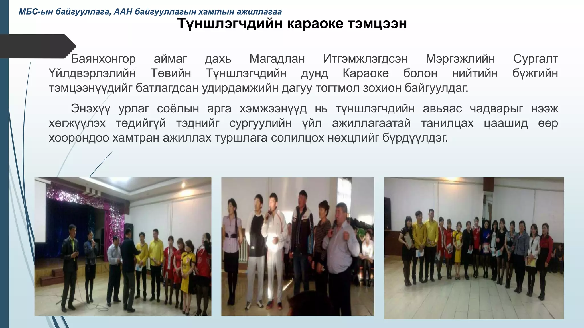 Түншлэгчдийн караоке тэмцээн
Баянхонгор аймаг дахь Магадлан Итгэмжлэгдсэн Мэргэжлийн Сургалт
Үйлдвэрлэлийн Төвийн Түншлэгчдийн дунд Караоке болон нийтийн бүжгийн
тэмцээнүүдийг батлагдсан удирдамжийн дагуу тогтмол зохион байгуулдаг.
Энэхүү урлаг соёлын арга хэмжээнүүд нь түншлэгчдийн авьяас чадварыг нээж
хөгжүүлэх төдийгүй тэднийг сургуулийн үйл ажиллагаатай танилцах цаашид өөр
хоорондоо хамтран ажиллах туршлага солилцох нөхцлийг бүрдүүлдэг.
40
МБС-ын байгууллага, ААН байгууллагын хамтын ажиллагаа
 