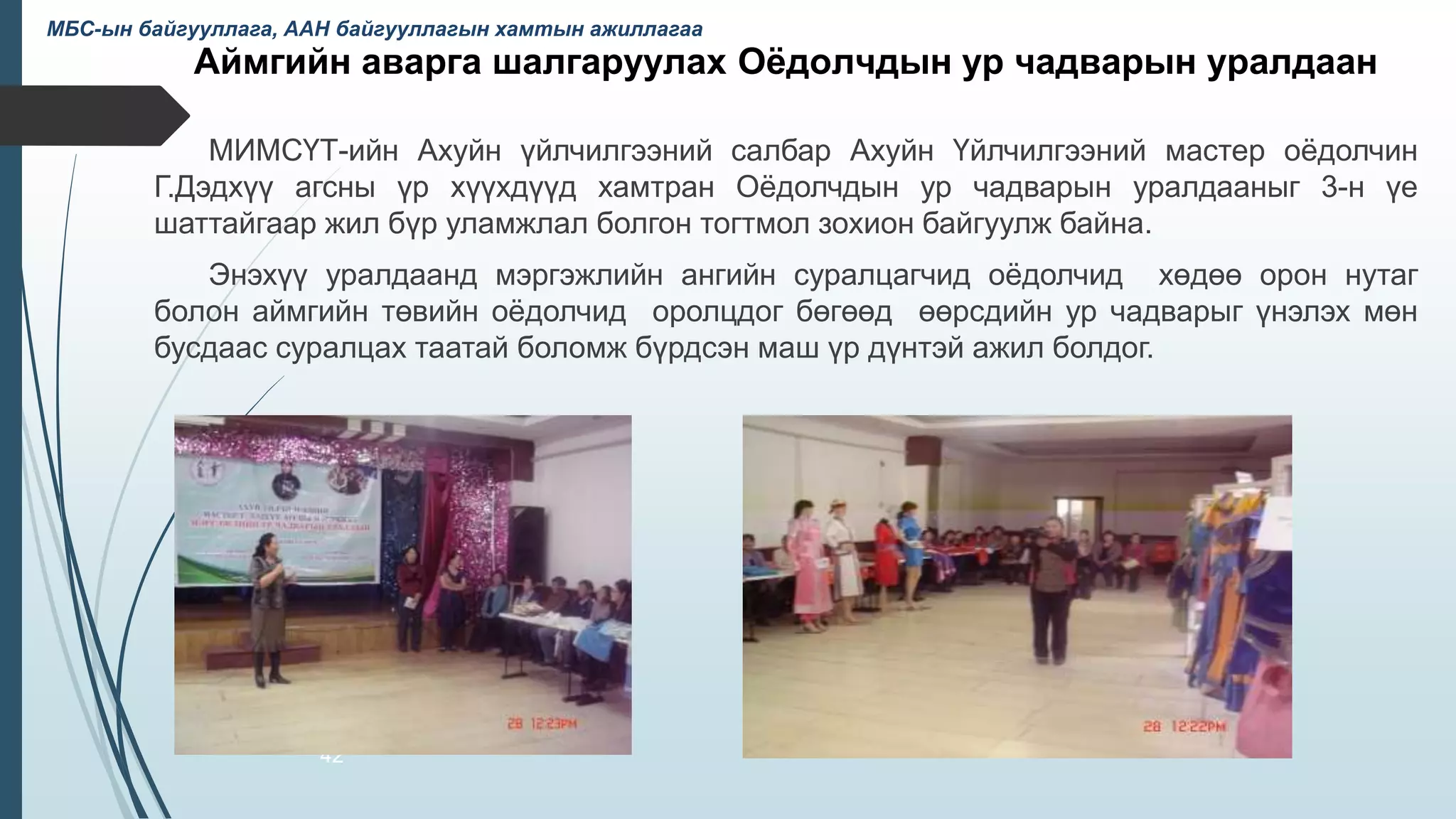 Аймгийн аварга шалгаруулах Оёдолчдын ур чадварын уралдаан
МИМСҮТ-ийн Ахуйн үйлчилгээний салбар Ахуйн Үйлчилгээний мастер оёдолчин
Г.Дэдхүү агсны үр хүүхдүүд хамтран Оёдолчдын ур чадварын уралдааныг 3-н үе
шаттайгаар жил бүр уламжлал болгон тогтмол зохион байгуулж байна.
Энэхүү уралдаанд мэргэжлийн ангийн суралцагчид оёдолчид хөдөө орон нутаг
болон аймгийн төвийн оёдолчид оролцдог бөгөөд өөрсдийн ур чадварыг үнэлэх мөн
бусдаас суралцах таатай боломж бүрдсэн маш үр дүнтэй ажил болдог.
42
МБС-ын байгууллага, ААН байгууллагын хамтын ажиллагаа
 