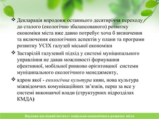 Науково-дослідний інститут соціально-економічного розвитку містаНауково-дослідний інститут соціально-економічного розвитку міста
 Декларація впродовж останнього десятиріччя переходу
до сталого (екологічно збалансованого) розвитку
економіки міста вже давно потребує хоча б визначення
та включення екологічних аспектів у плани та програми
розвитку УСІХ галузей міської економіки
 Застарілій галузевий підхід у системі муніципального
управління не давав можливості формування
ефективної, мобільної ринково орієнтованої системи
муніципального екологічного менеджменту,
 ядром якої - екологічна культура киян, нова культура
міжвідомчих комунікаційних зв’язків, перш за все у
системі виконавчої влади (структурних підрозділах
КМДА)
 