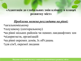 Науково-дослідний інститут соціально-економічного розвитку містаНауково-дослідний інститут соціально-економічного розвитку міста
«Адаптація до глобальних змін клімату в планах
розвитку міст»
Проблеми можна розглядати на рівні:
•загальноміському
•галузевому (секторальному)
•на рівні міських районів чи певних ландшафтних зон
•підприємств, організацій
•на рівні окремих домів, їх об'єднань
•для сім'ї, окремої людини
 