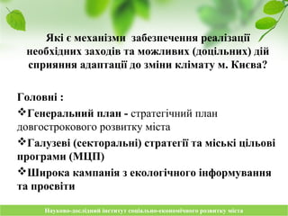 Науково-дослідний інститут соціально-економічного розвитку містаНауково-дослідний інститут соціально-економічного розвитку міста
Які є механізми забезпечення реалізації
необхідних заходів та можливих (доцільних) дій
сприяння адаптації до зміни клімату м. Києва?
Головні :
Генеральний план - стратегічний план
довгострокового розвитку міста
Галузеві (секторальні) стратегії та міські цільові
програми (МЦП)
Широка кампанія з екологічного інформування
та просвіти
 