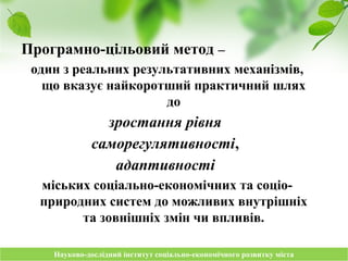 Науково-дослідний інститут соціально-економічного розвитку містаНауково-дослідний інститут соціально-економічного розвитку міста
Програмно-цільовий метод –
один з реальних результативних механізмів,
що вказує найкоротший практичний шлях
до
зростання рівня
саморегулятивності,
адаптивності
міських соціально-економічних та соціо-
природних систем до можливих внутрішніх
та зовнішніх змін чи впливів.
 