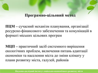 Науково-дослідний інститут соціально-економічного розвитку містаНауково-дослідний інститут соціально-економічного розвитку міста
Програмно-цільовий метод
ПЦМ – сучасний механізм планування, організації
ресурсно-фінансового забезпечення та комунікацій в
форматі міських цільових програм
МЦП – практичний засіб системного вирішення
екологічних проблем, включення питань адаптації
економіки та населення міста до зміни клімату у
плани розвитку міста, галузей, районів
 