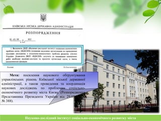 Науково-дослідний інститут соціально-економічного розвитку містаНауково-дослідний інститут соціально-економічного розвитку міста
Мета: посилення наукового обґрунтування
управлінських рішень Київської міської державної
адміністрації, а також проведення та координація
наукових досліджень по проблемам соціально-
економічного розвитку міста Києва. (Розпорядження
Представника Президента України від 29.05.1992
№ 388).
 