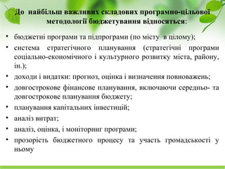Науково-дослідний інститут соціально-економічного розвитку міста
До найбільш важливих складових програмно-цільової
методології бюджетування відносяться:
• бюджетні програми та підпрограми (по місту в цілому);
• система стратегічного планування (стратегічні програми
соціально-економічного і культурного розвитку міста, району,
ін.);
• доходи і видатки: прогноз, оцінка і визначення повноважень;
• довгострокове фінансове планування, включаючи середньо- та
довгострокове планування бюджету;
• планування капітальних інвестицій;
• аналіз витрат;
• аналіз, оцінка, і моніторинг програми;
• прозорість бюджетного процесу та участь громадськості у
ньому
 