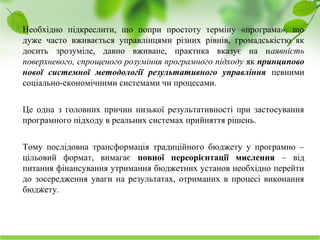 Науково-дослідний інститут соціально-економічного розвитку міста
Необхідно підкреслити, що попри простоту терміну «програма», що
дуже часто вживається управлінцями різних рівнів, громадськістю як
досить зрозуміле, давно вживане, практика вказує на наявність
поверхневого, спрощеного розуміння програмного підходу як принципово
нової системної методології результативного управління певними
соціально-економічними системами чи процесами.
Це одна з головних причин низької результативності при застосування
програмного підходу в реальних системах прийняття рішень.
Тому послідовна трансформація традиційного бюджету у програмно –
цільовий формат, вимагає повної переорієнтації мислення – від
питання фінансування утримання бюджетних установ необхідно перейти
до зосередження уваги на результатах, отриманих в процесі виконання
бюджету.
 