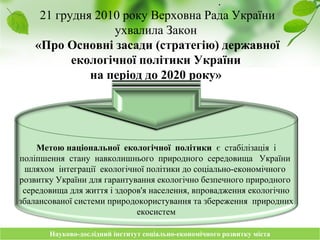 Науково-дослідний інститут соціально-економічного розвитку містаНауково-дослідний інститут соціально-економічного розвитку міста
21 грудня 2010 року Верховна Рада України
ухвалила Закон
«Про Основні засади (стратегію) державної
екологічної політики України
на період до 2020 року»
.
Метою національної екологічної політики є стабілізація і
поліпшення стану навколишнього природного середовища України
шляхом інтеграції екологічної політики до соціально-економічного
розвитку України для гарантування екологічно безпечного природного
середовища для життя і здоров'я населення, впровадження екологічно
збалансованої системи природокористування та збереження природних
екосистем
 