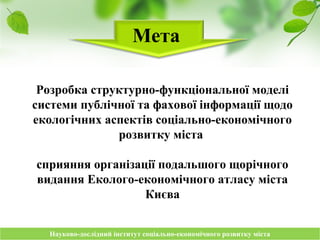 Науково-дослідний інститут соціально-економічного розвитку містаНауково-дослідний інститут соціально-економічного розвитку міста
Мета
Розробка структурно-функціональної моделі
системи публічної та фахової інформації щодо
екологічних аспектів соціально-економічного
розвитку міста
сприяння організації подальшого щорічного
видання Еколого-економічного атласу міста
Києва
 