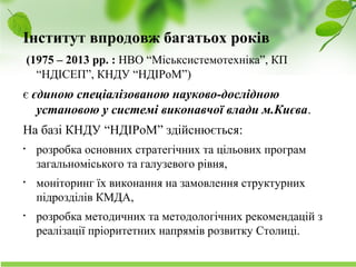 Науково-дослідний інститут соціально-економічного розвитку міста
Інститут впродовж багатьох років
(1975 – 2013 рр. : НВО “Міськсистемотехніка”, КП
“НДІСЕП”, КНДУ “НДІРоМ”)
є єдиною спеціалізованою науково-дослідною
установою у системі виконавчої влади м.Києва.
На базі КНДУ “НДІРоМ” здійснюється:
• розробка основних стратегічних та цільових програм
загальноміського та галузевого рівня,
• моніторинг їх виконання на замовлення структурних
підрозділів КМДА,
• розробка методичних та методологічних рекомендацій з
реалізації пріоритетних напрямів розвитку Столиці.
 