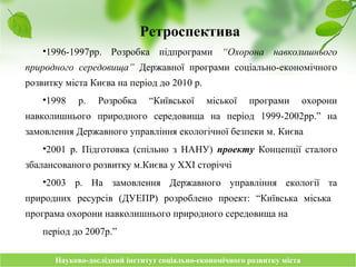 Науково-дослідний інститут соціально-економічного розвитку містаНауково-дослідний інститут соціально-економічного розвитку міста
Ретроспектива
•1996-1997рр. Розробка підпрограми “Охорона навколишнього
природного середовища” Державної програми соціально-економічного
розвитку міста Києва на період до 2010 р.
•1998 р. Розробка “Київської міської програми охорони
навколишнього природного середовища на період 1999-2002рр.” на
замовлення Державного управління екологічної безпеки м. Києва
•2001 р. Підготовка (спільно з НАНУ) проекту Концепції сталого
збалансованого розвитку м.Києва у ХХІ сторіччі
•2003 р. На замовлення Державного управління екології та
природних ресурсів (ДУЕПР) розроблено проект: “Київська міська
програма охорони навколишнього природного середовища на
період до 2007р.”
 