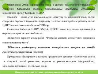 Науково-дослідний інститут соціально-економічного розвитку містаНауково-дослідний інститут соціально-економічного розвитку міста
•Наприкінці 2003р. Принципова зміна в системі екологічного управління -
створення Управління охорони навколишнього природного середовища
виконавчого органу Київради (КМДА)
Наслідок – новий етап взаємовідносин Інституту та виконавчої влади міста:
створення окремого наукового підрозділу з екологічних проблем розвиту міста:
НДВ “Екополітики та екобезпеки” 2004 р.
Співпраця Київради, НАНУ, КМДА, НДІСЕП щодо підготовки пропозицій з
окремих гострих питань екобезпеки.
Здійснення першого етапу робіт “Розробка системи екологічних показників
сталого розвитку міста”.
Здійснення моніторингу виконання затверджених програм та заходів
екологічного спрямування (вперше)
Проведення міжнародного науково-практичного семінару «Екологічна освіта
та місцевий сталий розвиток», видання та розповсюдження інформаційних
матеріалів, пропозиції для міської влади
 