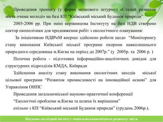 Науково-дослідний інститут соціально-економічного розвитку містаНауково-дослідний інститут соціально-економічного розвитку міста
Проведення тренінгу (у формі мозкового штурму) «Сталий розвиток
міста очима молоді» на базі КП “Київський міський Будинок природи”
2005-2006 рр. При зміні керівництва Інституту на базі НДВ створено
сектор екополітики для продовження робіт з екологічного планування:
За ініціативою НДІРоМ вперше здійснено роботи щодо “Моніторингу
стану виконання Київської міської програми охорони навколишнього
природного середовища м.Києва на період до 2007р.” (у 2005р. та 2006 р. )
Поточна робота - підготовка інформаційно-аналітичних довідок для
структурних підрозділів КМДА, Київради
Здійснення аналізу стану виконання екологічних заходів міської
цільової програми “Розвиток промисловості на інноваційної основі” для
Управління ОНПС
Проведення загальноміської науково-практичної конференції
“Екологічні проблеми м.Києва та шляхи їх вирішення”
спільно з КП “Київський міський Будинок природи” (грудень 2006р.).
 