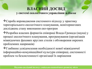 Науково-дослідний інститут соціально-економічного розвитку містаНауково-дослідний інститут соціально-економічного розвитку міста
ВЛАСНИЙ ДОСВІД
у системі екологічного управління м.Києва
Спроба впровадження системного підходу у практику
територіального екологічного планування, моніторингових
досліджень стану виконання еко-програм
Розробка власних форматів співпраці Влада-Громада (наука) у
процесі екологічного планування, програмування (організація
міжвідомчих фахових круглих столів з обговорення окремих
проблемних напрямків)
Глибинне усвідомлення необхідності нової міжвідомчої
інформаційно-комунікаційної культури співпраці, системності
проблем та безсистемності організації їх вирішення
 