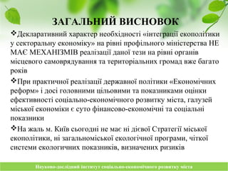 Науково-дослідний інститут соціально-економічного розвитку містаНауково-дослідний інститут соціально-економічного розвитку міста
ЗАГАЛЬНИЙ ВИСНОВОК
Декларативний характер необхідності «інтеграції екополітики
у секторальну економіку» на рівні профільного міністерства НЕ
МАЄ МЕХАНІЗМІВ реалізації даної тези на рівні органів
місцевого самоврядування та територіальних громад вже багато
років
При практичної реалізації державної політики «Економічних
реформ» і досі головними цільовими та показниками оцінки
ефективності соціально-економічного розвитку міста, галузей
міської економіки є суто фінансово-економічні та соціальні
показники
На жаль м. Київ сьогодні не має ні дієвої Стратегії міської
екополітики, ні загальноміської екологічної програми, чіткої
системи екологичних показників, визначених ризиків
 