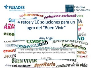 4 retos y 10 soluciones para un
agro del “Buen Vivir”
Amy Angel
Foro “Estrategias de mejora para el sector agropecuario”
Asociación de Ingenieros Agrónomos de El Salvador (SIADES)
Junio 2014
 