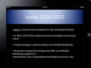 Issues 2005-2012

IIssue 2: Using Universal Appeals to Tap into Global Markets

• in 2012, 33% of the mobile searches on Google involve local
intent

• A pilot strategy is used to initiate Local Mobile Marketing

• Numerous companies emerge that offer Local Mobile
Marketing support (i.e.
clientstreams.com, localmobilemarketingformula.com, etc)
 