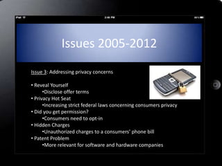 Issues 2005-2012
Issue 3: Addressing privacy concerns

• Reveal Yourself
      •Disclose offer terms
• Privacy Hot Seat
      •Increasing strict federal laws concerning consumers privacy
• Did you get permission?
      •Consumers need to opt-in
• Hidden Charges
      •Unauthorized charges to a consumers’ phone bill
• Patent Problem
      •More relevant for software and hardware companies2
 