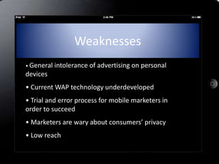 Weaknesses
• General   intolerance of advertising on personal
devices
• Current WAP technology underdeveloped
• Trial and error process for mobile marketers in
order to succeed
• Marketers are wary about consumers’ privacy
• Low reach
 