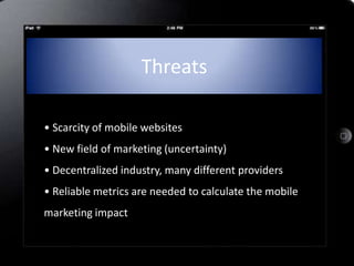 Threats

• Scarcity of mobile websites
• New field of marketing (uncertainty)
• Decentralized industry, many different providers
• Reliable metrics are needed to calculate the mobile
marketing impact
 