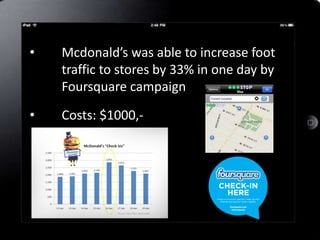 •   Mcdonald’s was able to increase foot
    traffic to stores by 33% in one day by
    Foursquare campaign

•   Costs: $1000,-
 