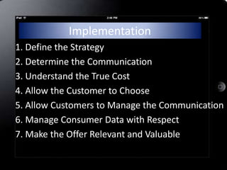 Implementation
1. Define the Strategy
2. Determine the Communication
3. Understand the True Cost
4. Allow the Customer to Choose
5. Allow Customers to Manage the Communication
6. Manage Consumer Data with Respect
7. Make the Offer Relevant and Valuable
 