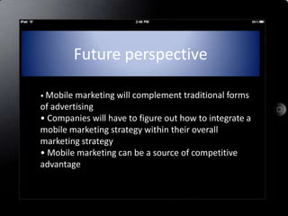 Future perspective

• Mobile marketing will complement traditional forms
of advertising
• Companies will have to figure out how to integrate a
mobile marketing strategy within their overall
marketing strategy
• Mobile marketing can be a source of competitive
advantage
 